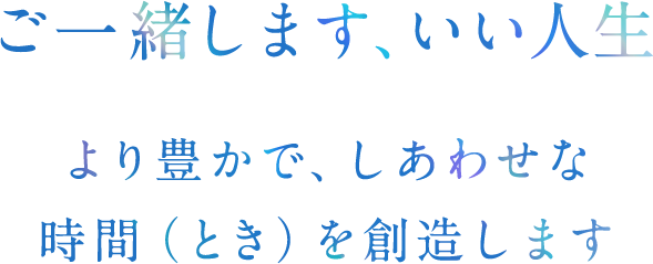 ご一緒します、いい人生 より豊かで、しあわせな時間（とき）を創造します